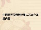 中國航天員遇到外星人怎么辦詳細內(nèi)容