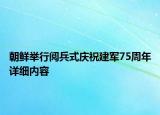 朝鮮舉行閱兵式慶祝建軍75周年詳細(xì)內(nèi)容