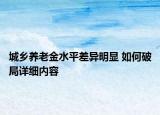 城鄉(xiāng)養(yǎng)老金水平差異明顯 如何破局詳細(xì)內(nèi)容