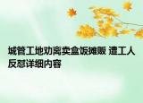 城管工地勸離賣盒飯攤販 遭工人反懟詳細(xì)內(nèi)容