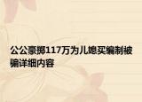 公公豪擲117萬為兒媳買編制被騙詳細內(nèi)容