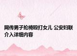 網(wǎng)傳男子掄椅毆打女兒 公安婦聯(lián)介入詳細(xì)內(nèi)容