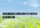 現(xiàn)場秦剛和洪都拉斯外長舉杯慶祝詳細內(nèi)容