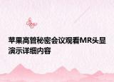 蘋果高管秘密會議觀看MR頭顯演示詳細(xì)內(nèi)容