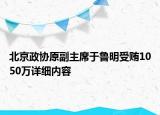 北京政協(xié)原副主席于魯明受賄1050萬詳細(xì)內(nèi)容