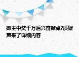 攤主中獎(jiǎng)千萬(wàn)后興奮掀桌?質(zhì)疑聲來(lái)了詳細(xì)內(nèi)容