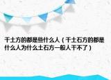 干土方的都是些什么人（干土石方的都是什么人為什么土石方一般人干不了）