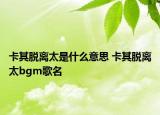 卡其脫離太是什么意思 卡其脫離太bgm歌名