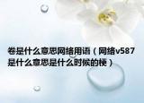 卷是什么意思網(wǎng)絡(luò)用語（網(wǎng)絡(luò)v587是什么意思是什么時(shí)候的梗）