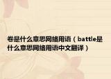 卷是什么意思網(wǎng)絡(luò)用語(yǔ)（battle是什么意思網(wǎng)絡(luò)用語(yǔ)中文翻譯）