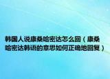 韓國人說康桑哈密達怎么回（康桑哈密達韓語的意思如何正確地回復(fù)）