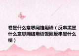 卷是什么意思網(wǎng)絡(luò)用語(yǔ)（反串黑是什么意思網(wǎng)絡(luò)用語(yǔ)飯圈反串黑什么梗）