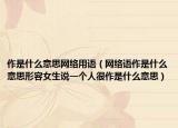 作是什么意思網(wǎng)絡(luò)用語（網(wǎng)絡(luò)語作是什么意思形容女生說一個(gè)人很作是什么意思）
