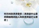 對方叫你渣渣意思（渣渣是什么意思網(wǎng)絡(luò)用語別人叫你渣渣是什么意思）