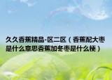 久久香蕉精品-區(qū)二區(qū)（香蕉配大棗是什么意思香蕉加冬棗是什么梗）