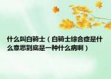 什么叫白騎士（白騎士綜合癥是什么意思到底是一種什么病啊）