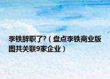 李鐵辭職了?（盤(pán)點(diǎn)李鐵商業(yè)版圖共關(guān)聯(lián)9家企業(yè)）