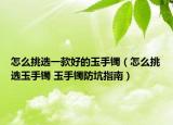 怎么挑選一款好的玉手鐲（怎么挑選玉手鐲 玉手鐲防坑指南）