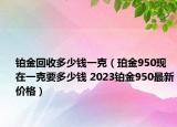 鉑金回收多少錢一克（珀金950現(xiàn)在一克要多少錢 2023鉑金950最新價格）
