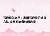 石磨盤怎么用（家用石磨盤的選擇方法 家用石磨盤如何選擇）