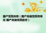 國(guó)產(chǎn)雪茄高雅（國(guó)產(chǎn)高端雪茄有哪些 國(guó)產(chǎn)高端雪茄推薦）