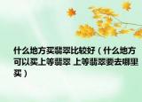 什么地方買翡翠比較好（什么地方可以買上等翡翠 上等翡翠要去哪里買）