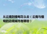 從云南到緬甸怎么去（云南與緬甸的邊境城市有哪些）