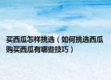 買西瓜怎樣挑選（如何挑選西瓜 購(gòu)買西瓜有哪些技巧）