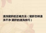 清洗豬肝的正確方法（豬肝怎樣清洗干凈 豬肝的清洗技巧）