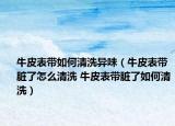 牛皮表帶如何清洗異味（牛皮表帶臟了怎么清洗 牛皮表帶臟了如何清洗）