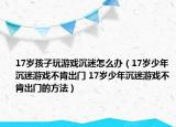 17歲孩子玩游戲沉迷怎么辦（17歲少年沉迷游戲不肯出門 17歲少年沉迷游戲不肯出門的方法）