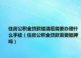 住房公積金貸款結(jié)清后需要辦理什么手續(xù)（住房公積金貸款需要抵押嗎）