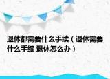 退休都需要什么手續(xù)（退休需要什么手續(xù) 退休怎么辦）