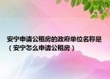 安寧申請公租房的政府單位名稱是（安寧怎么申請公租房）