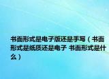 書面形式是電子版還是手寫（書面形式是紙質(zhì)還是電子 書面形式是什么）