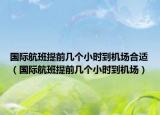國際航班提前幾個(gè)小時(shí)到機(jī)場合適（國際航班提前幾個(gè)小時(shí)到機(jī)場）