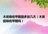 木炭吸收甲醛最多放幾天（木炭能吸收甲醛嗎）