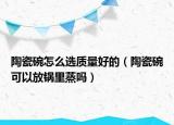 陶瓷碗怎么選質量好的（陶瓷碗可以放鍋里蒸嗎）