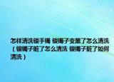 怎樣清洗銀手鐲 銀鐲子變黑了怎么清洗（銀鐲子臟了怎么清洗 銀鐲子臟了如何清洗）
