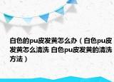 白色的pu皮發(fā)黃怎么辦（白色pu皮發(fā)黃怎么清洗 白色pu皮發(fā)黃的清洗方法）