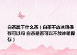 白茶屬于什么茶（白茶不放冰箱保存可以嗎 白茶是否可以不放冰箱保存）