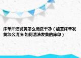床單汗?jié)n發(fā)黃怎么清洗干凈（被套床單發(fā)黃怎么清洗 如何清洗發(fā)黃的床單）
