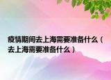 疫情期間去上海需要準備什么（去上海需要準備什么）