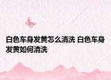 白色車身發(fā)黃怎么清洗 白色車身發(fā)黃如何清洗