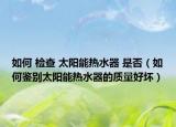 如何 檢查 太陽能熱水器 是否（如何鑒別太陽能熱水器的質(zhì)量好壞）