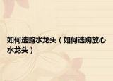 如何選購(gòu)水龍頭（如何選購(gòu)放心水龍頭）