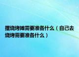擺燒烤攤需要準(zhǔn)備什么（自己去燒烤需要準(zhǔn)備什么）
