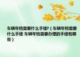 車輛年檢需要什么手續(xù)?（車輛年檢需要什么手續(xù) 車輛年檢需要辦理的手續(xù)有哪些）
