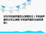 華為手機揚聲器怎么清理灰塵（手機揚聲器灰塵怎么清理 手機揚聲器灰塵如何清理）