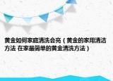 黃金如何家庭清洗會亮（黃金的家用清潔方法 在家最簡單的黃金清洗方法）